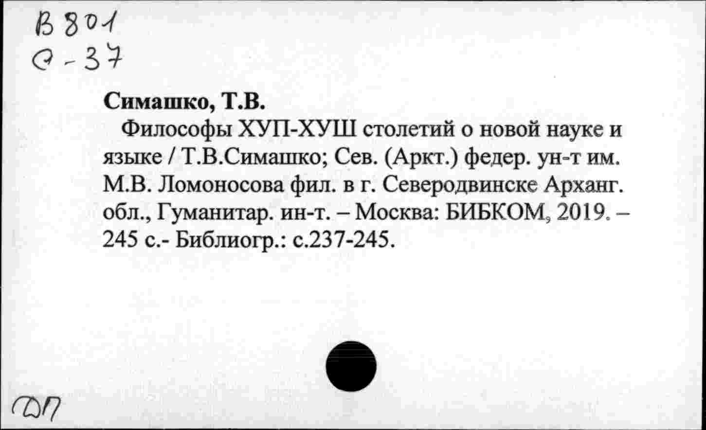 ﻿ьуи
Симашко, Т.В.
Философы ХУП-ХУШ столетий о новой науке и языке / Т.В.Симашко; Сев. (Аркт.) федер. ун-т им. М.В. Ломоносова фил. в г. Северодвинске Арханг. обл., Гуманитар, ин-т. - Москва: БИБКОМ, 2019. -245 с,- Библиогр.: с.237-245.